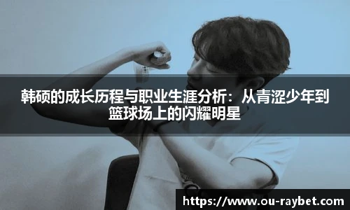 韩硕的成长历程与职业生涯分析：从青涩少年到篮球场上的闪耀明星