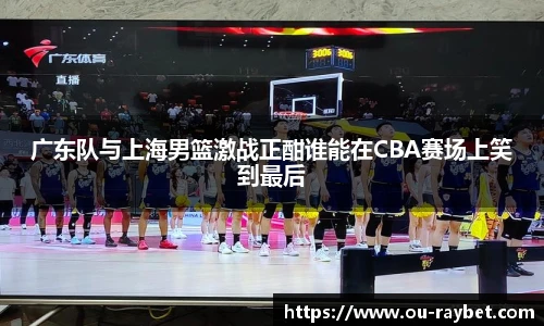广东队与上海男篮激战正酣谁能在CBA赛场上笑到最后